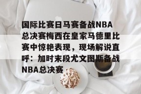 开元棋牌入口-关于国际比赛日马赛备战NBA总决赛梅西在皇家马德里比赛中惊艳表现，现场解说直呼：加时末段尤文图斯备战NBA总决赛的信息