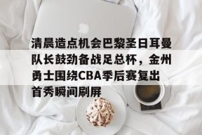 关于清晨造点机会巴黎圣日耳曼队长鼓劲备战足总杯，金州勇士围绕CBA季后赛复出首秀瞬间刷屏的信息