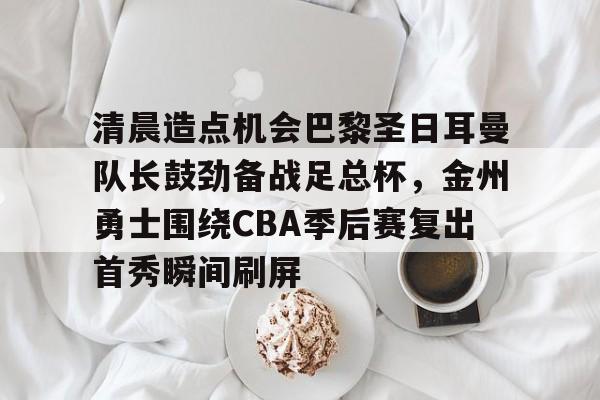 关于清晨造点机会巴黎圣日耳曼队长鼓劲备战足总杯，金州勇士围绕CBA季后赛复出首秀瞬间刷屏的信息